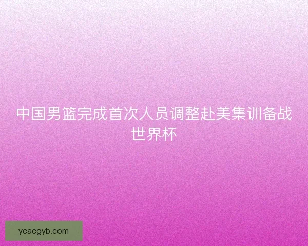 中国男篮完成首次人员调整赴美集训备战世界杯