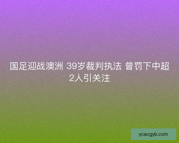 国足迎战澳洲 39岁裁判执法 曾罚下中超2人引关注