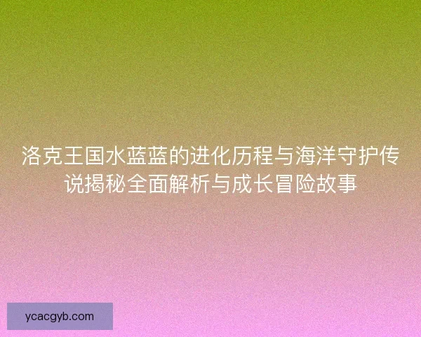 洛克王国水蓝蓝的进化历程与海洋守护传说揭秘全面解析与成长冒险故事