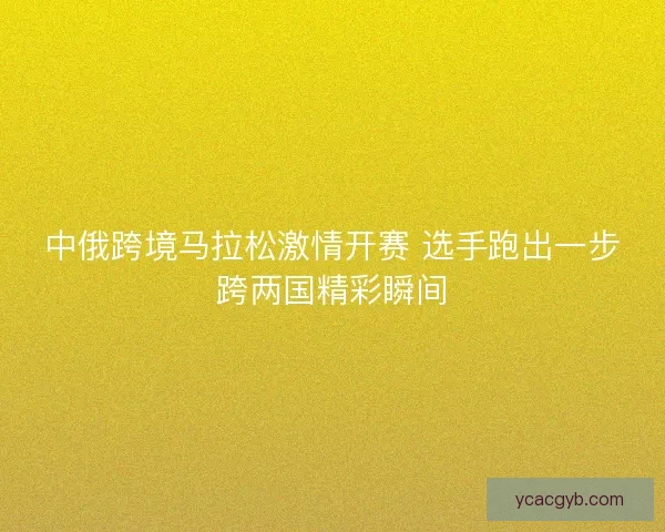 中俄跨境马拉松激情开赛 选手跑出一步跨两国精彩瞬间
