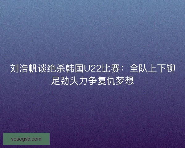 刘浩帆谈绝杀韩国U22比赛：全队上下铆足劲头力争复仇梦想