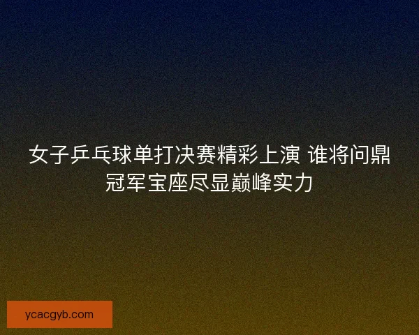 女子乒乓球单打决赛精彩上演 谁将问鼎冠军宝座尽显巅峰实力 女子乒乓球单打决赛精彩上演 谁将问鼎冠军宝座尽显巅峰实力
