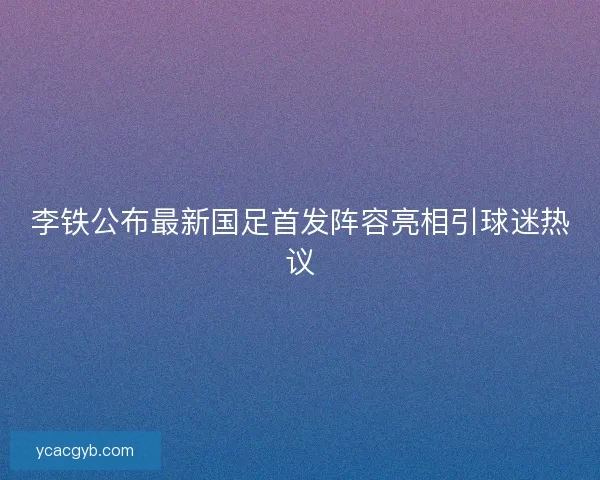 李铁公布最新国足首发阵容亮相引球迷热议 李铁公布最新国足首发阵容亮相引球迷热议