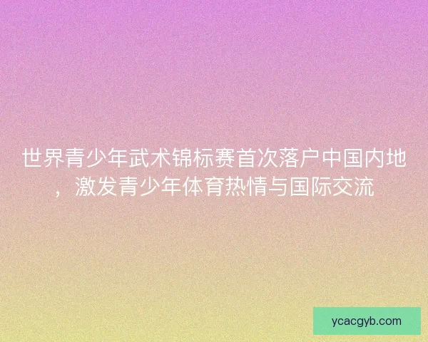 世界青少年武术锦标赛首次落户中国内地，激发青少年体育热情与国际交流