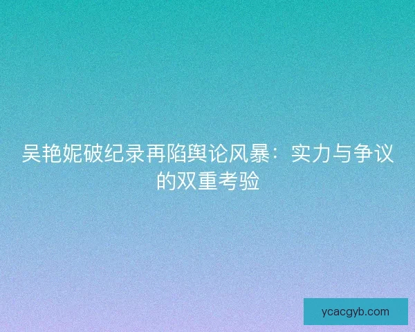 吴艳妮破纪录再陷舆论风暴：实力与争议的双重考验