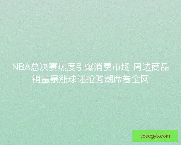 NBA总决赛热度引爆消费市场 周边商品销量暴涨球迷抢购潮席卷全网 NBA总决赛热度引爆消费市场 周边商品销量暴涨球迷抢购潮席卷全网