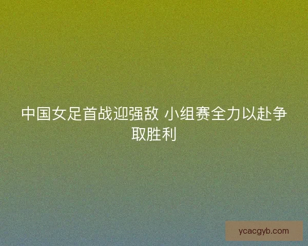 中国女足首战迎强敌 小组赛全力以赴争取胜利 中国女足首战迎强敌 小组赛全力以赴争取胜利