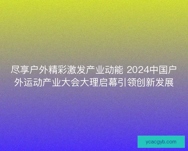 尽享户外精彩激发产业动能 2024中国户外运动产业大会大理启幕引领创新发展