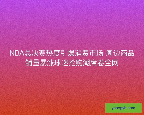 NBA总决赛热度引爆消费市场 周边商品销量暴涨球迷抢购潮席卷全网 NBA总决赛热度引爆消费市场 周边商品销量暴涨球迷抢购潮席卷全网
