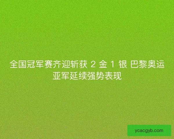 全国冠军赛齐迎斩获 2 金 1 银 巴黎奥运亚军延续强势表现