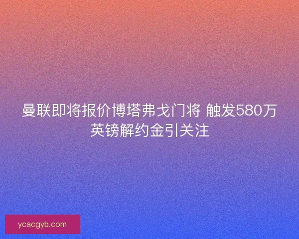 曼联即将报价博塔弗戈门将 触发580万英镑解约金引关注 曼联即将报价博塔弗戈门将 触发580万英镑解约金引关注