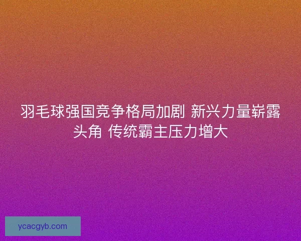 羽毛球强国竞争格局加剧 新兴力量崭露头角 传统霸主压力增大