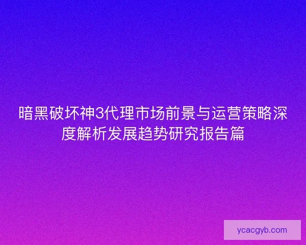 暗黑破坏神3代理市场前景与运营策略深度解析发展趋势研究报告篇