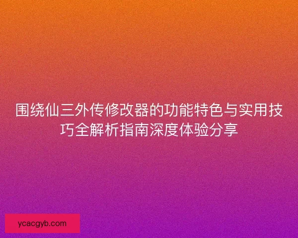 围绕仙三外传修改器的功能特色与实用技巧全解析指南深度体验分享