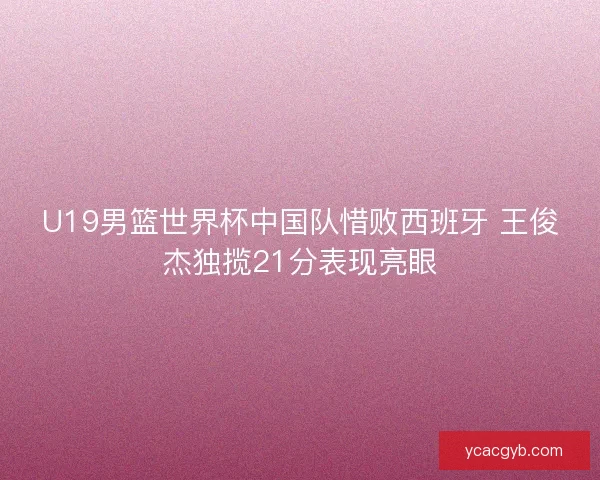 U19男篮世界杯中国队惜败西班牙 王俊杰独揽21分表现亮眼 U19男篮世界杯中国队惜败西班牙 王俊杰独揽21分表现亮眼
