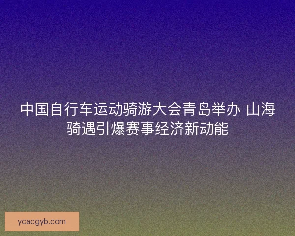 中国自行车运动骑游大会青岛举办 山海骑遇引爆赛事经济新动能