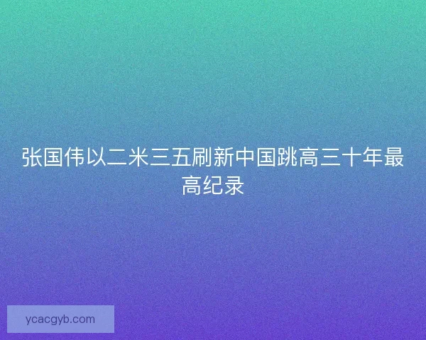 张国伟以二米三五刷新中国跳高三十年最高纪录 张国伟以二米三五刷新中国跳高三十年最高纪录